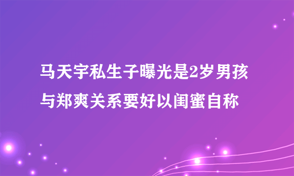 马天宇私生子曝光是2岁男孩与郑爽关系要好以闺蜜自称