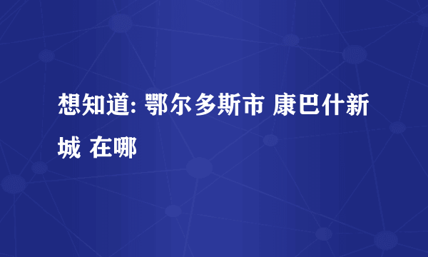 想知道: 鄂尔多斯市 康巴什新城 在哪