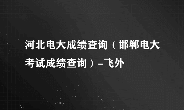 河北电大成绩查询（邯郸电大考试成绩查询）-飞外