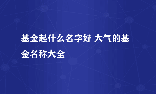 基金起什么名字好 大气的基金名称大全