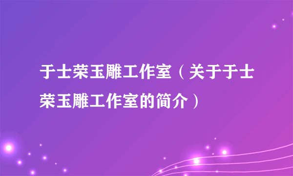 于士荣玉雕工作室（关于于士荣玉雕工作室的简介）