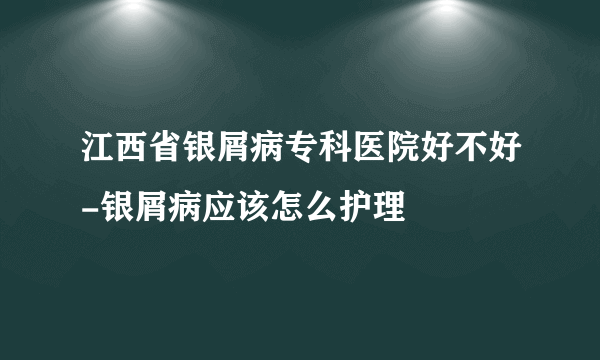 江西省银屑病专科医院好不好-银屑病应该怎么护理