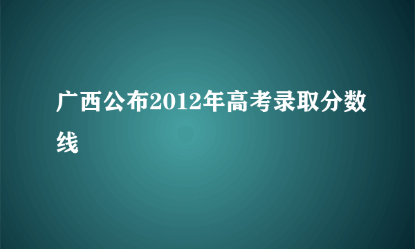 广西公布2012年高考录取分数线