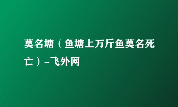 莫名塘（鱼塘上万斤鱼莫名死亡）-飞外网