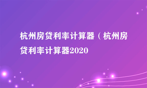 杭州房贷利率计算器（杭州房贷利率计算器2020