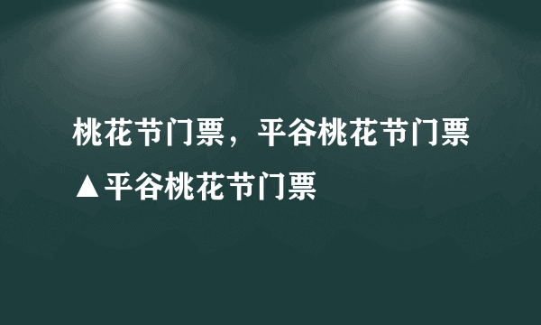 桃花节门票，平谷桃花节门票▲平谷桃花节门票