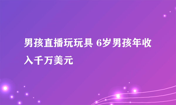 男孩直播玩玩具 6岁男孩年收入千万美元