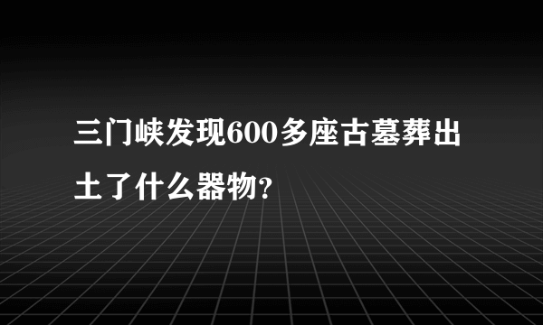 三门峡发现600多座古墓葬出土了什么器物？