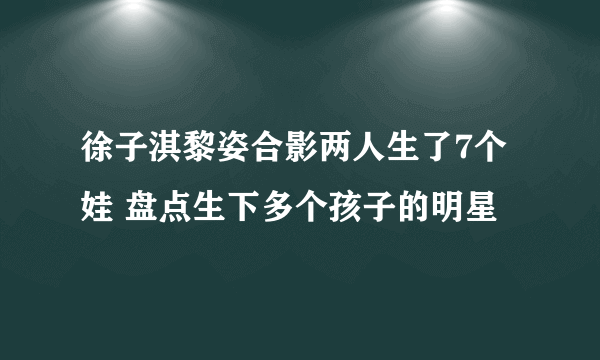 徐子淇黎姿合影两人生了7个娃 盘点生下多个孩子的明星