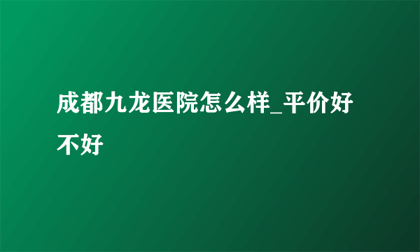 成都九龙医院怎么样_平价好不好