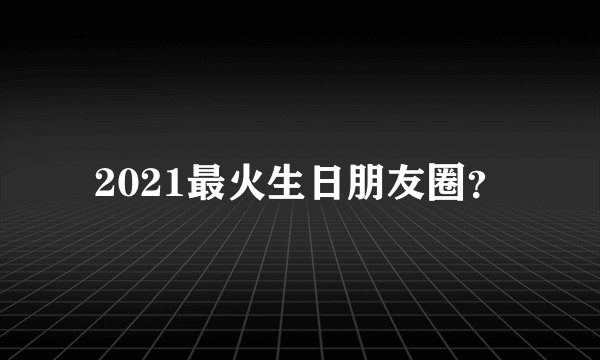 2021最火生日朋友圈？