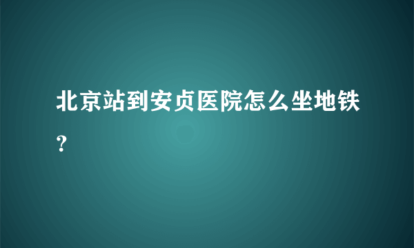 北京站到安贞医院怎么坐地铁？