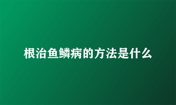 根治鱼鳞病的方法是什么