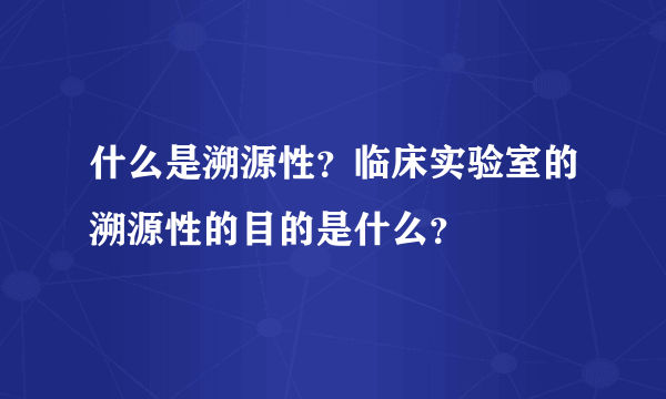 什么是溯源性？临床实验室的溯源性的目的是什么？