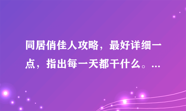 同居俏佳人攻略，最好详细一点，指出每一天都干什么。谢啦。。