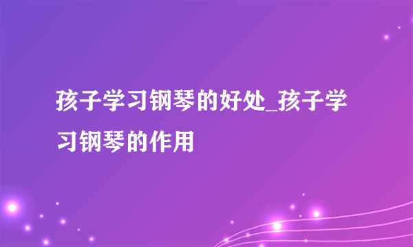 孩子学习钢琴的好处_孩子学习钢琴的作用