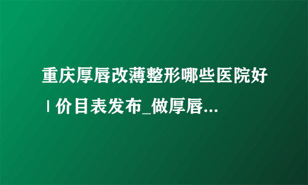 重庆厚唇改薄整形哪些医院好 | 价目表发布_做厚唇变薄术价格高不高?