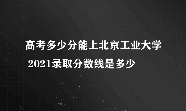 高考多少分能上北京工业大学 2021录取分数线是多少