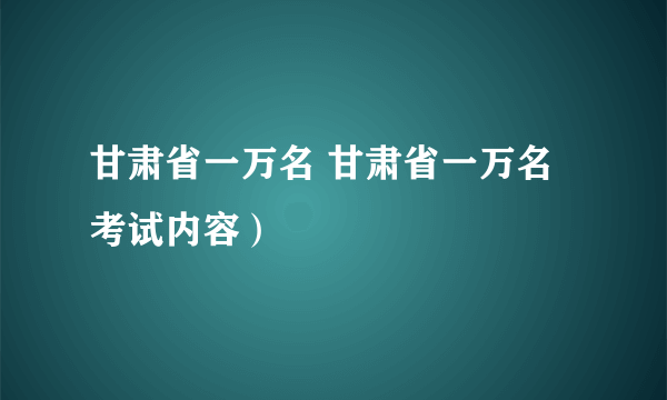 甘肃省一万名 甘肃省一万名考试内容）