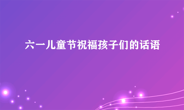 六一儿童节祝福孩子们的话语