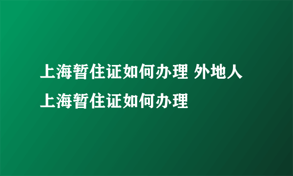 上海暂住证如何办理 外地人上海暂住证如何办理