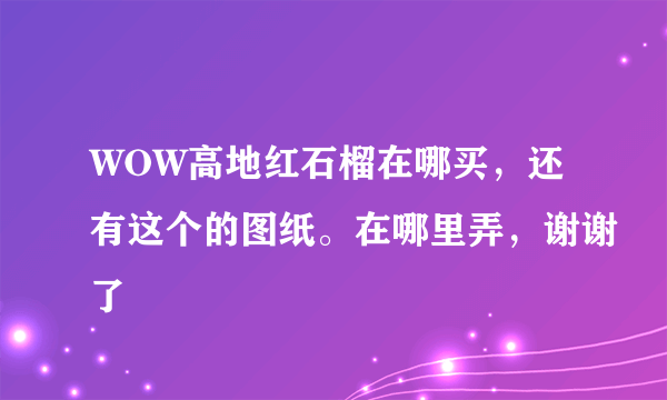 WOW高地红石榴在哪买，还有这个的图纸。在哪里弄，谢谢了