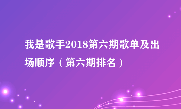 我是歌手2018第六期歌单及出场顺序（第六期排名）