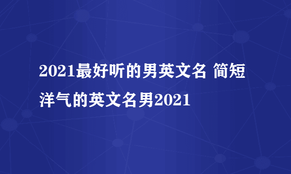 2021最好听的男英文名 简短洋气的英文名男2021