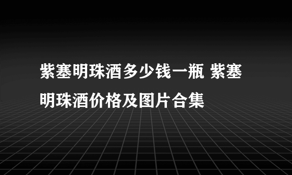 紫塞明珠酒多少钱一瓶 紫塞明珠酒价格及图片合集