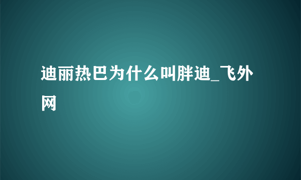 迪丽热巴为什么叫胖迪_飞外网