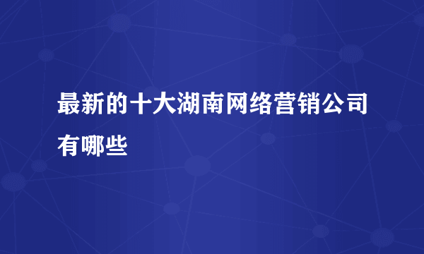 最新的十大湖南网络营销公司有哪些