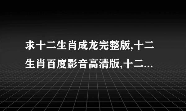 求十二生肖成龙完整版,十二生肖百度影音高清版,十二生肖高清完整版