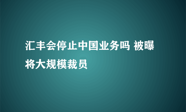 汇丰会停止中国业务吗 被曝将大规模裁员