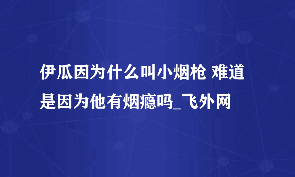 伊瓜因为什么叫小烟枪 难道是因为他有烟瘾吗_飞外网