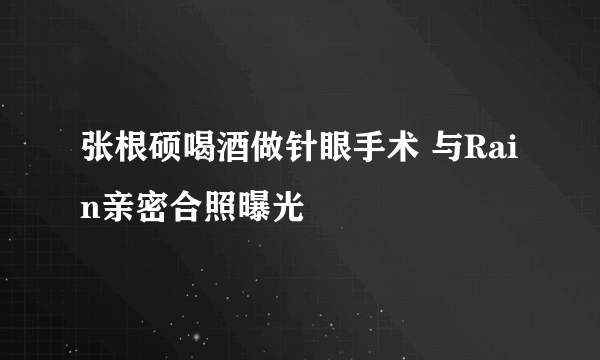 张根硕喝酒做针眼手术 与Rain亲密合照曝光