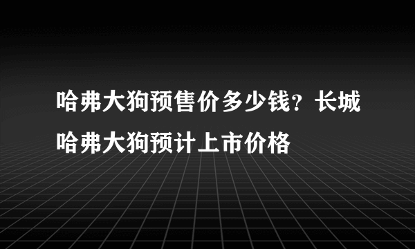 哈弗大狗预售价多少钱？长城哈弗大狗预计上市价格