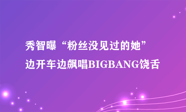 秀智曝“粉丝没见过的她” 边开车边飙唱BIGBANG饶舌