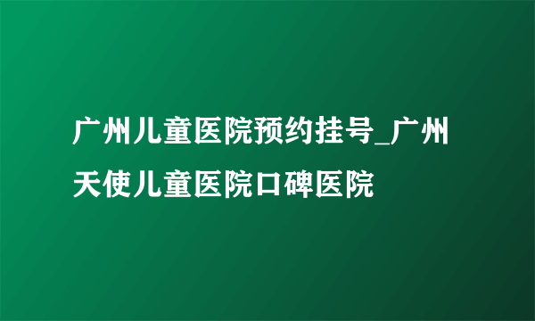 广州儿童医院预约挂号_广州天使儿童医院口碑医院