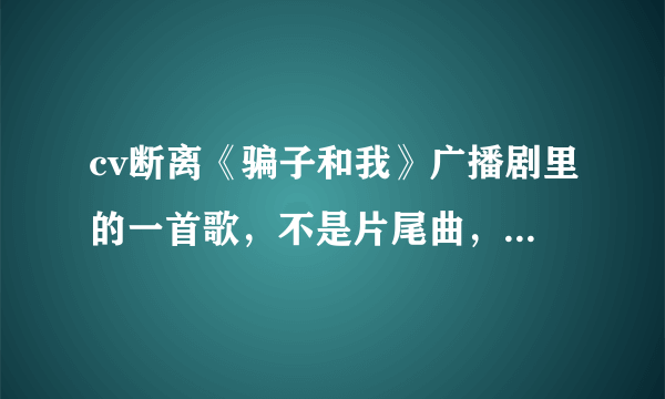 cv断离《骗子和我》广播剧里的一首歌，不是片尾曲，也不是《幸福在靠近》就是中间小白从树上跳下来时，的