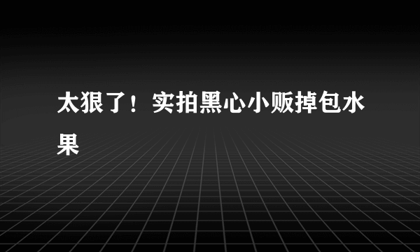 太狠了！实拍黑心小贩掉包水果