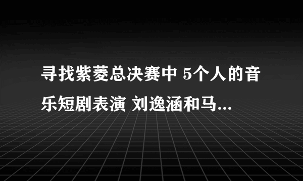 寻找紫菱总决赛中 5个人的音乐短剧表演 刘逸涵和马可唱的那首歌叫什么？ 急~~~~