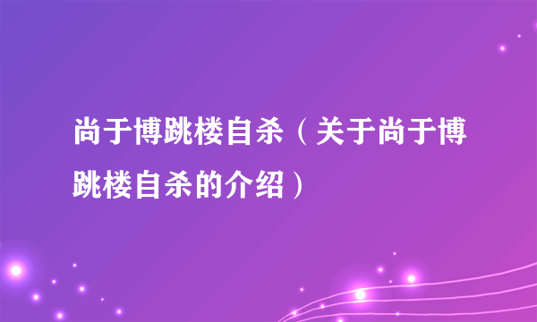 尚于博跳楼自杀（关于尚于博跳楼自杀的介绍）