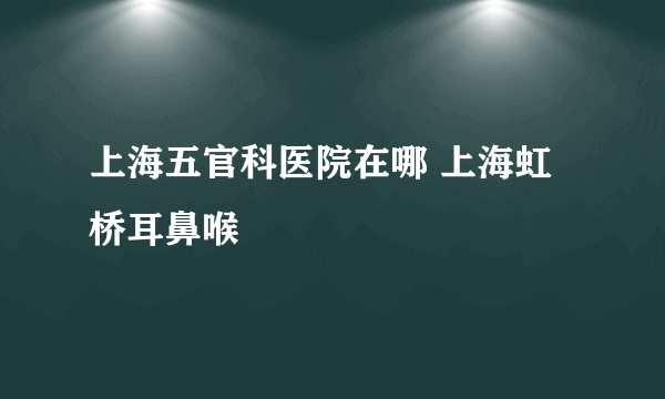 上海五官科医院在哪 上海虹桥耳鼻喉