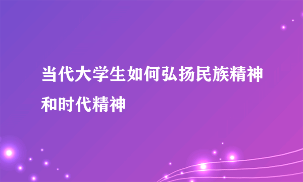 当代大学生如何弘扬民族精神和时代精神