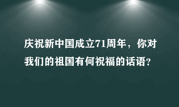 庆祝新中国成立71周年，你对我们的祖国有何祝福的话语？