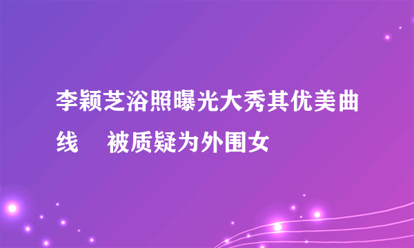 李颖芝浴照曝光大秀其优美曲线    被质疑为外围女