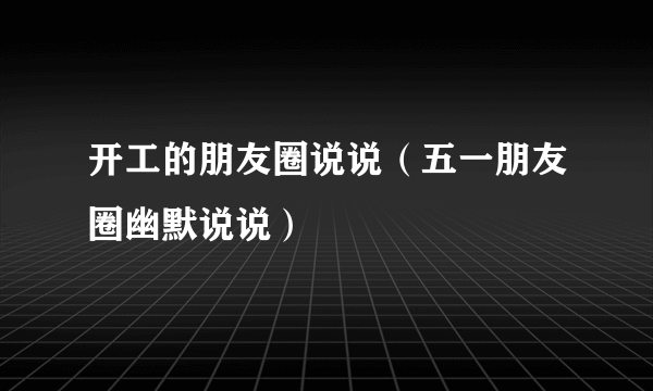 开工的朋友圈说说（五一朋友圈幽默说说）