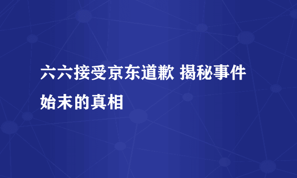 六六接受京东道歉 揭秘事件始末的真相