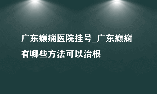 广东癫痫医院挂号_广东癫痫有哪些方法可以治根