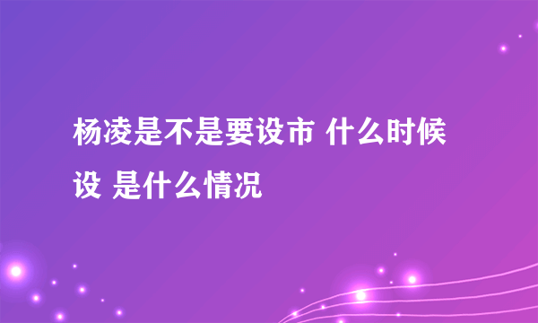 杨凌是不是要设市 什么时候设 是什么情况